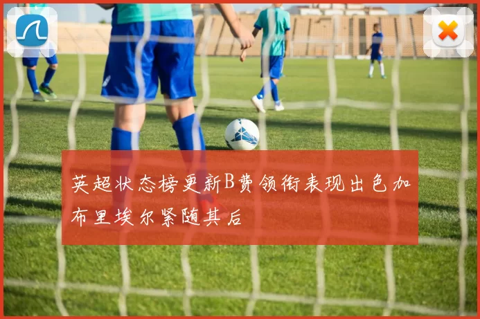 英超状态榜更新B费领衔表现出色加布里埃尔紧随其后