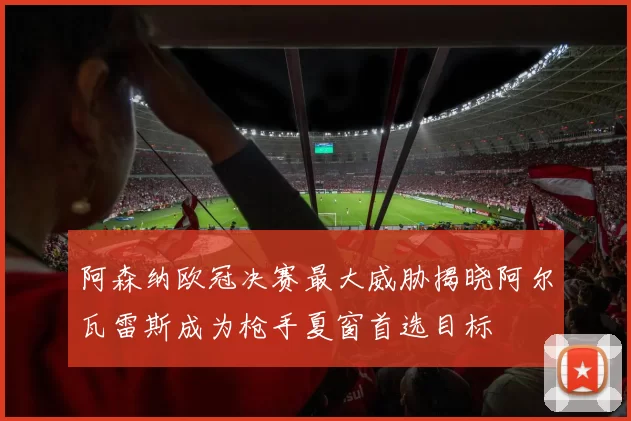 阿森纳欧冠决赛最大威胁揭晓阿尔瓦雷斯成为枪手夏窗首选目标