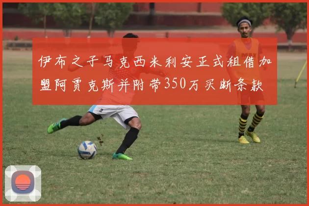 伊布之子马克西米利安正式租借加盟阿贾克斯并附带350万买断条款