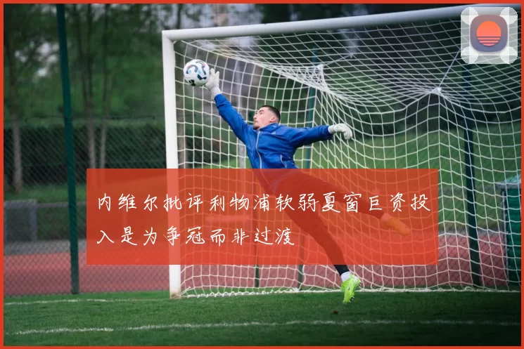 内维尔批评利物浦软弱夏窗巨资投入是为争冠而非过渡