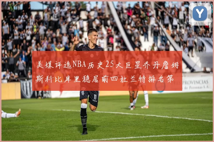 美媒评选NBA历史25大巨星乔丹詹姆斯科比库里稳居前四杜兰特排名第12引发热议