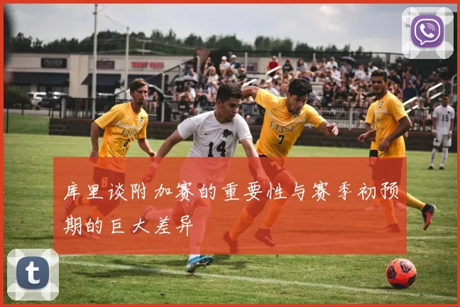 库里谈附加赛的重要性与赛季初预期的巨大差异