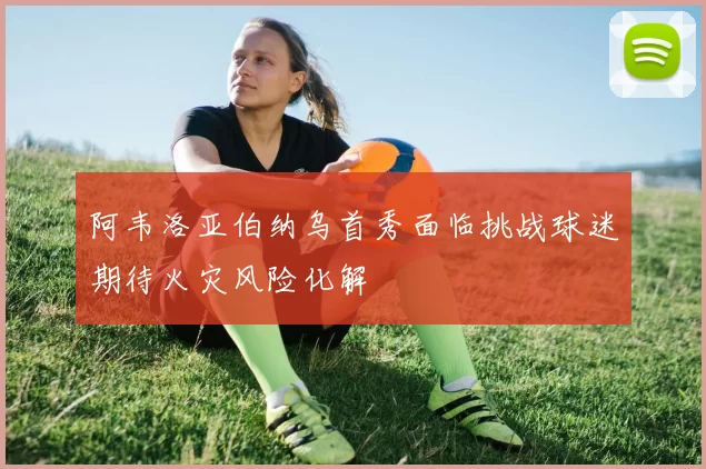 阿韦洛亚伯纳乌首秀面临挑战球迷期待火灾风险化解