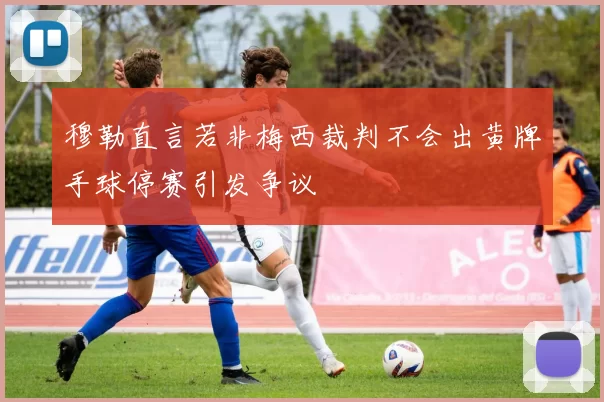 穆勒直言若非梅西裁判不会出黄牌手球停赛引发争议