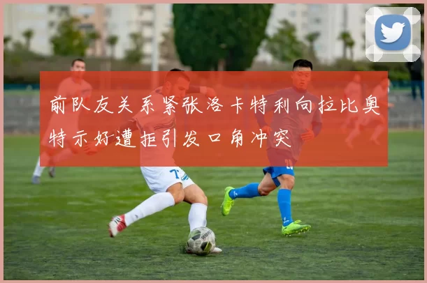 前队友关系紧张洛卡特利向拉比奥特示好遭拒引发口角冲突