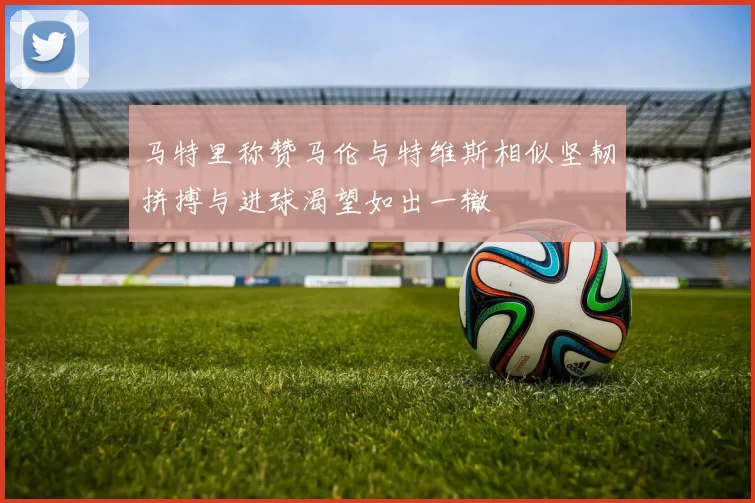 马特里称赞马伦与特维斯相似坚韧拼搏与进球渴望如出一辙