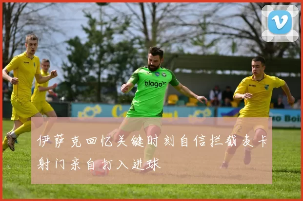 伊萨克回忆关键时刻自信拦截麦卡射门亲自打入进球