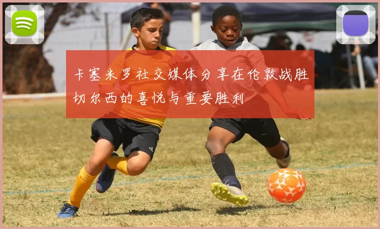 卡塞米罗社交媒体分享在伦敦战胜切尔西的喜悦与重要胜利