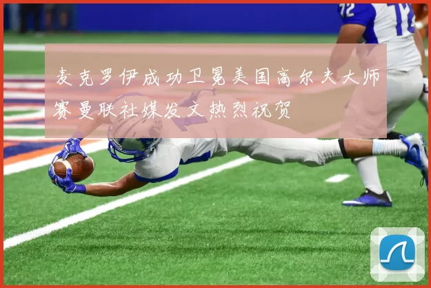 麦克罗伊成功卫冕美国高尔夫大师赛曼联社媒发文热烈祝贺