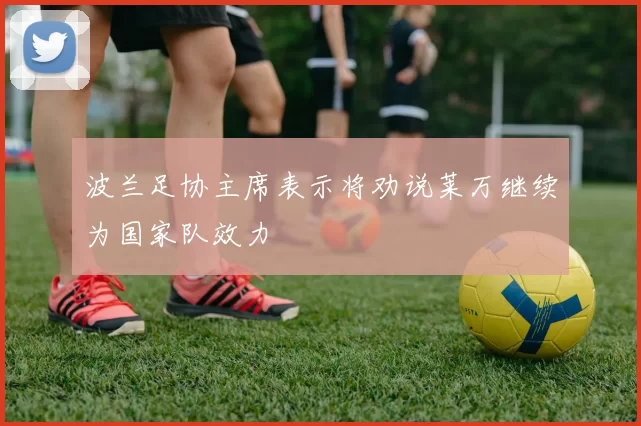 波兰足协主席表示将劝说莱万继续为国家队效力