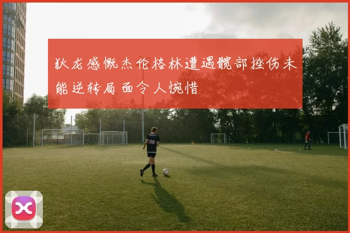 狄龙感慨杰伦格林遭遇髋部挫伤未能逆转局面令人惋惜