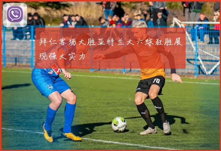 拜仁客场大胜亚特兰大六球狂胜展现强大实力