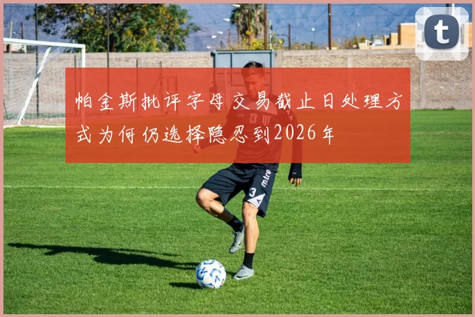 帕金斯批评字母交易截止日处理方式为何仍选择隐忍到2026年