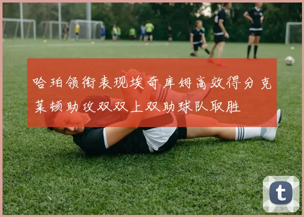 哈珀领衔表现埃奇库姆高效得分克莱顿助攻双双上双助球队取胜