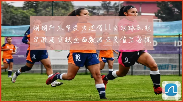 胡明轩末节发力连得11分助球队锁定胜局贡献全面数据正负值显著提升