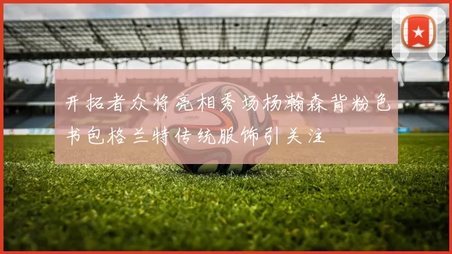 开拓者众将亮相秀场杨瀚森背粉色书包格兰特传统服饰引关注