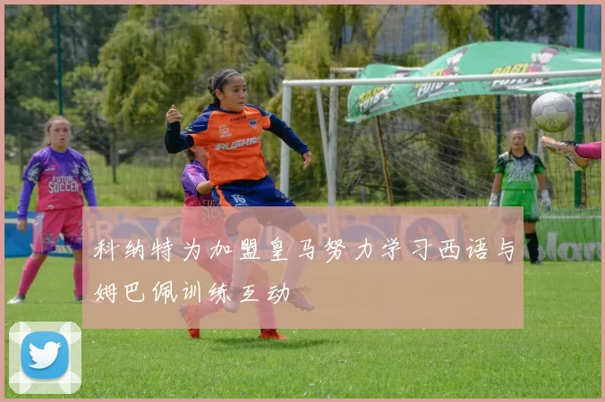 科纳特为加盟皇马努力学习西语与姆巴佩训练互动