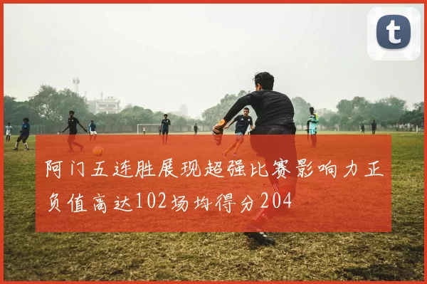 阿门五连胜展现超强比赛影响力正负值高达102场均得分204