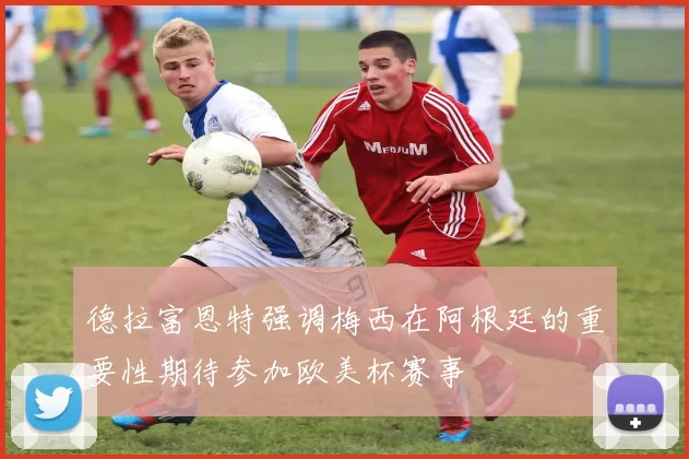 德拉富恩特强调梅西在阿根廷的重要性期待参加欧美杯赛事