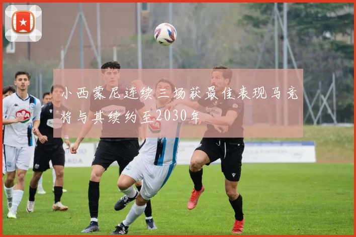 小西蒙尼连续三场获最佳表现马竞将与其续约至2030年