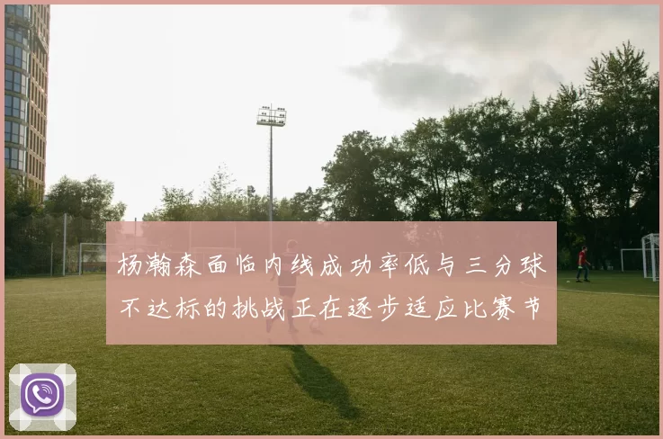 杨瀚森面临内线成功率低与三分球不达标的挑战正在逐步适应比赛节奏