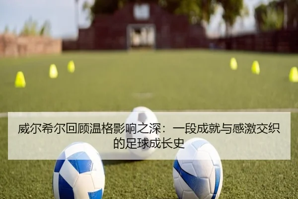 威尔希尔回顾温格影响之深:一段成就与感激交织的足球成长史